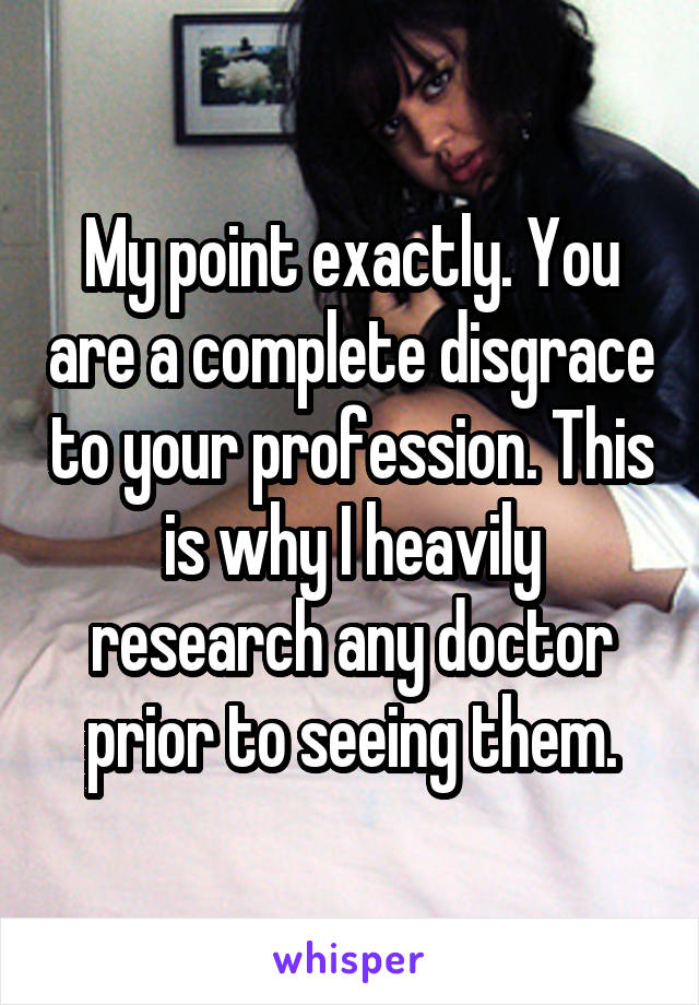 My point exactly. You are a complete disgrace to your profession. This is why I heavily research any doctor prior to seeing them.