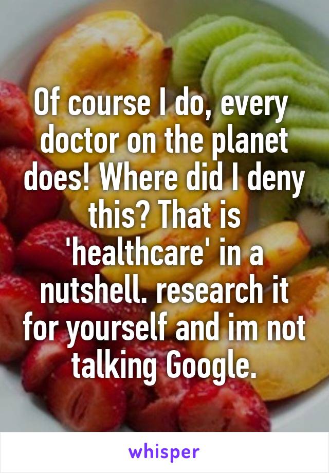 Of course I do, every  doctor on the planet does! Where did I deny this? That is 'healthcare' in a nutshell. research it for yourself and im not talking Google.