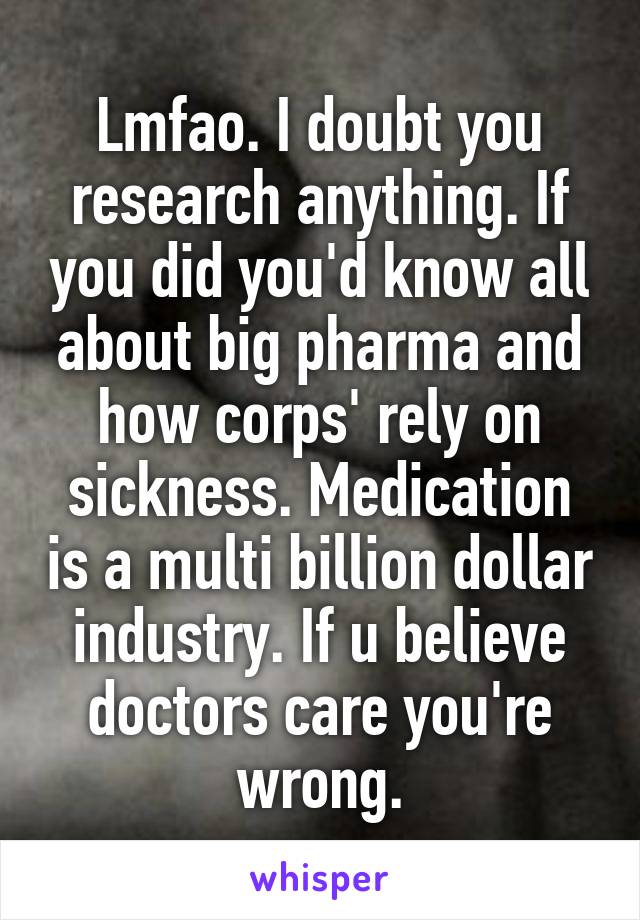 Lmfao. I doubt you research anything. If you did you'd know all about big pharma and how corps' rely on sickness. Medication is a multi billion dollar industry. If u believe doctors care you're wrong.