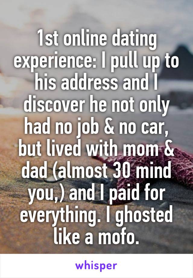 1st online dating experience: I pull up to his address and I discover he not only had no job & no car, but lived with mom & dad (almost 30 mind you,) and I paid for everything. I ghosted like a mofo.
