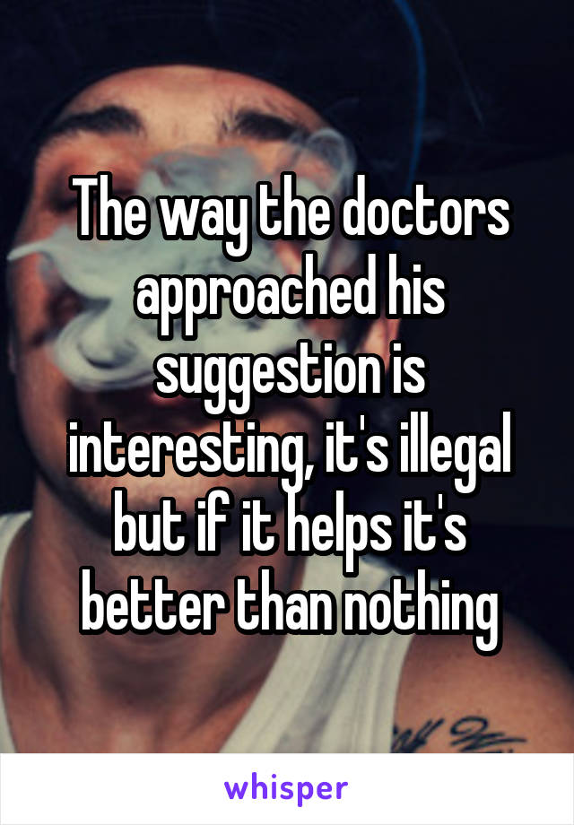 The way the doctors approached his suggestion is interesting, it's illegal but if it helps it's better than nothing