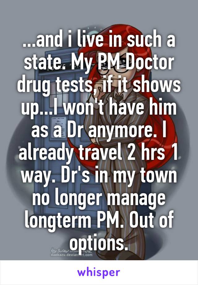 ...and i live in such a state. My PM Doctor drug tests, if it shows up...I won't have him as a Dr anymore. I already travel 2 hrs 1 way. Dr's in my town no longer manage longterm PM. Out of options.