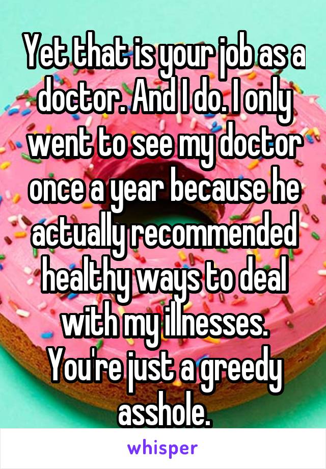 Yet that is your job as a doctor. And I do. I only went to see my doctor once a year because he actually recommended healthy ways to deal with my illnesses. You're just a greedy asshole.