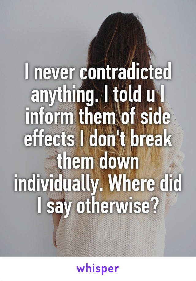 I never contradicted anything. I told u I inform them of side effects I don't break them down individually. Where did I say otherwise?