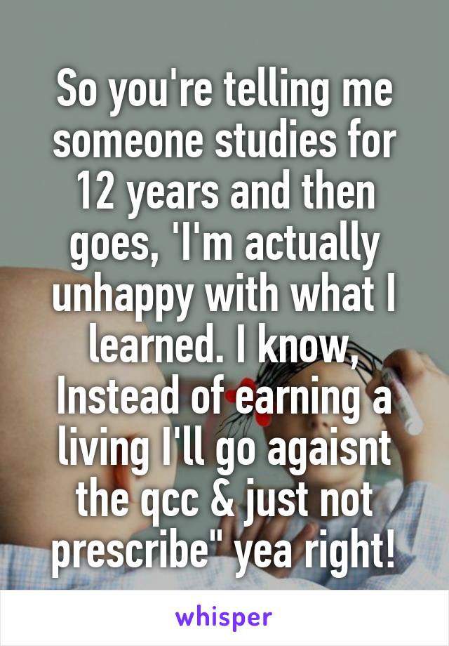 So you're telling me someone studies for 12 years and then goes, 'I'm actually unhappy with what I learned. I know, Instead of earning a living I'll go agaisnt the qcc & just not prescribe" yea right!