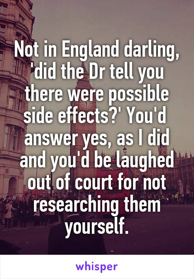 Not in England darling, 'did the Dr tell you there were possible side effects?' You'd  answer yes, as I did
and you'd be laughed out of court for not researching them yourself.