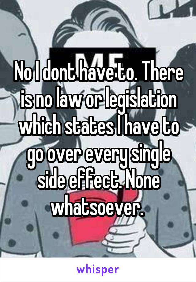 No I dont have to. There is no law or legislation which states I have to go over every single side effect. None whatsoever. 