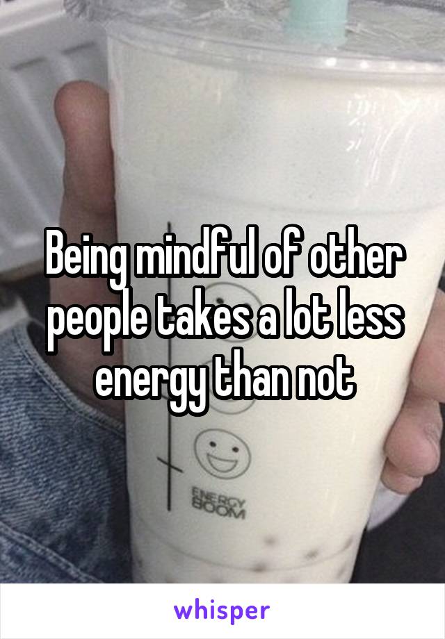 Being mindful of other people takes a lot less energy than not