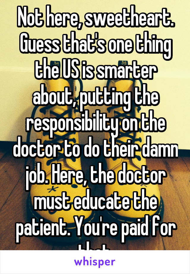 Not here, sweetheart. Guess that's one thing the US is smarter about, putting the responsibility on the doctor to do their damn job. Here, the doctor must educate the patient. You're paid for that.