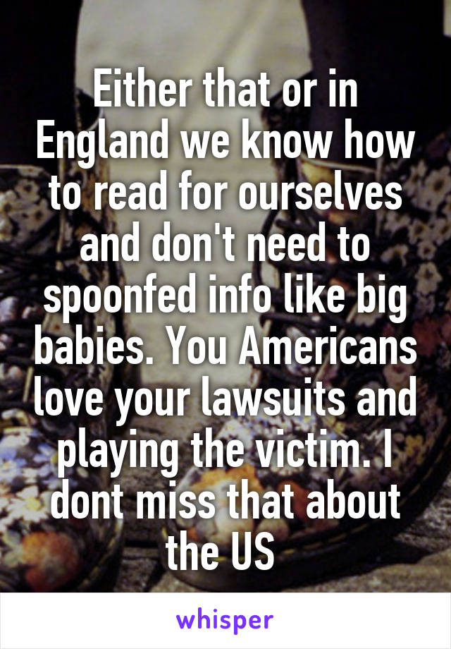 Either that or in England we know how to read for ourselves and don't need to spoonfed info like big babies. You Americans love your lawsuits and playing the victim. I dont miss that about the US 