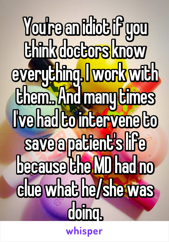 You're an idiot if you think doctors know everything. I work with them.. And many times I've had to intervene to save a patient's life because the MD had no clue what he/she was doing.