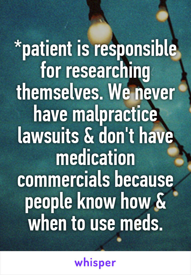 *patient is responsible for researching themselves. We never have malpractice lawsuits & don't have medication commercials because people know how & when to use meds.