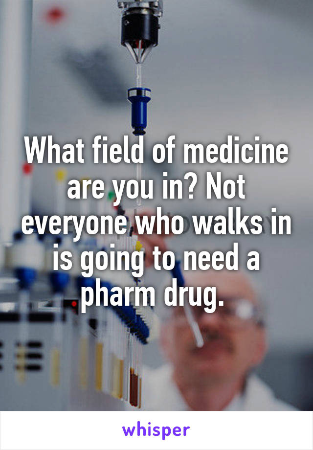 What field of medicine are you in? Not everyone who walks in is going to need a pharm drug. 