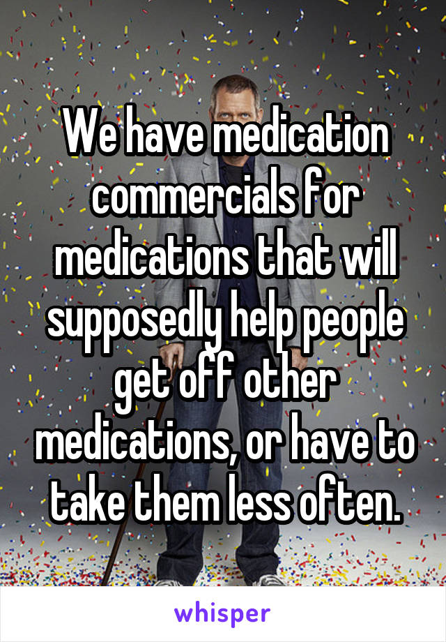 We have medication commercials for medications that will supposedly help people get off other medications, or have to take them less often.