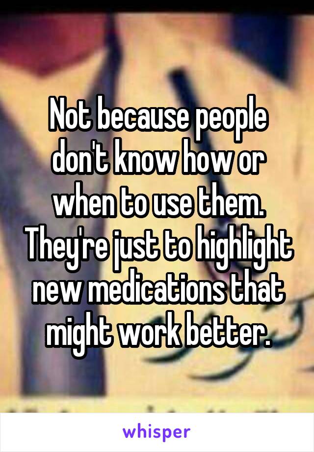 Not because people don't know how or when to use them. They're just to highlight new medications that might work better.