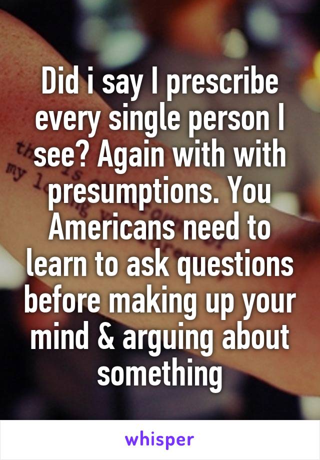 Did i say I prescribe every single person I see? Again with with presumptions. You Americans need to learn to ask questions before making up your mind & arguing about something