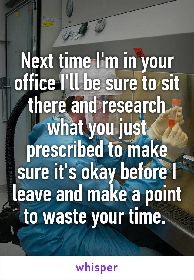 Next time I'm in your office I'll be sure to sit there and research what you just prescribed to make sure it's okay before I leave and make a point to waste your time. 