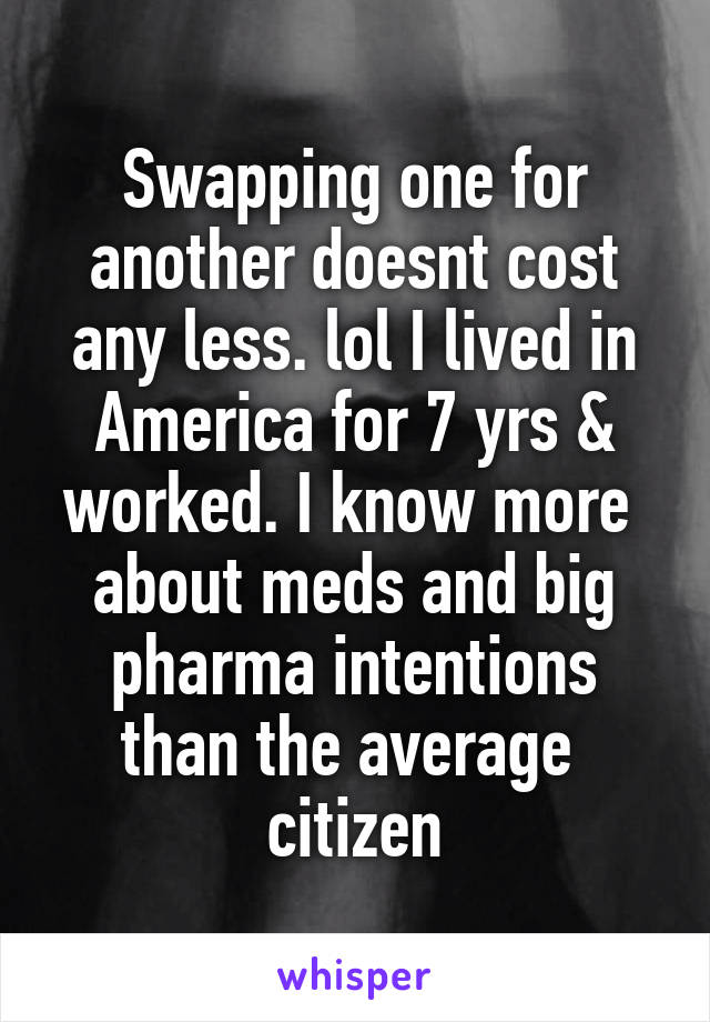 Swapping one for another doesnt cost any less. lol I lived in America for 7 yrs & worked. I know more  about meds and big pharma intentions than the average  citizen