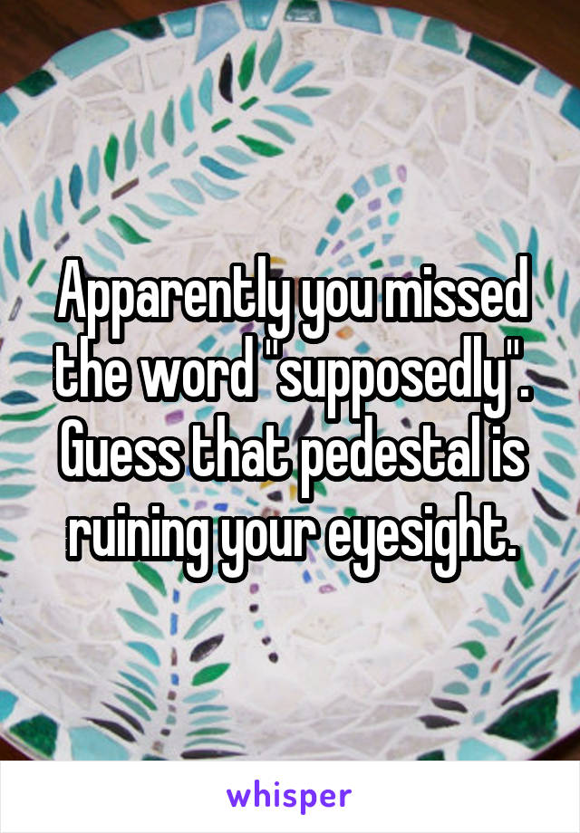 Apparently you missed the word "supposedly". Guess that pedestal is ruining your eyesight.