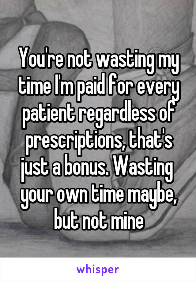 You're not wasting my time I'm paid for every patient regardless of prescriptions, that's just a bonus. Wasting  your own time maybe, but not mine