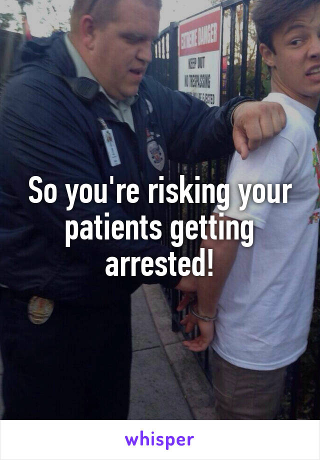 So you're risking your patients getting arrested!
