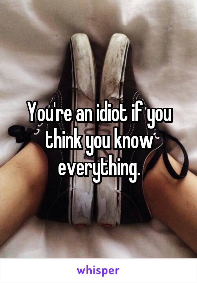 You're an idiot if you think you know everything.