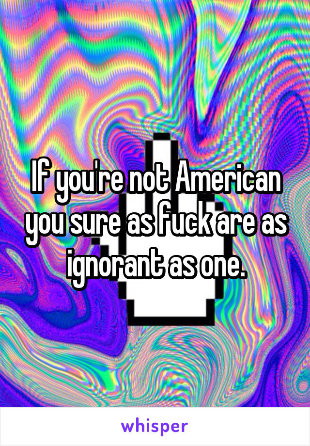 If you're not American you sure as fuck are as ignorant as one.