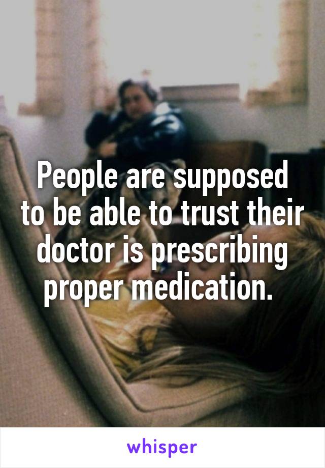 People are supposed to be able to trust their doctor is prescribing proper medication. 