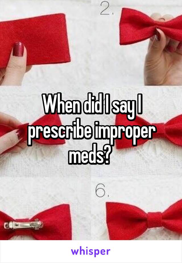 When did I say I prescribe improper meds? 