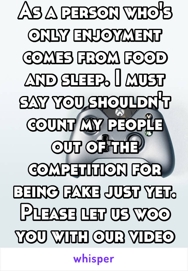 As a person who's only enjoyment comes from food and sleep. I must say you shouldn't count my people out of the competition for being fake just yet. Please let us woo you with our video game skills