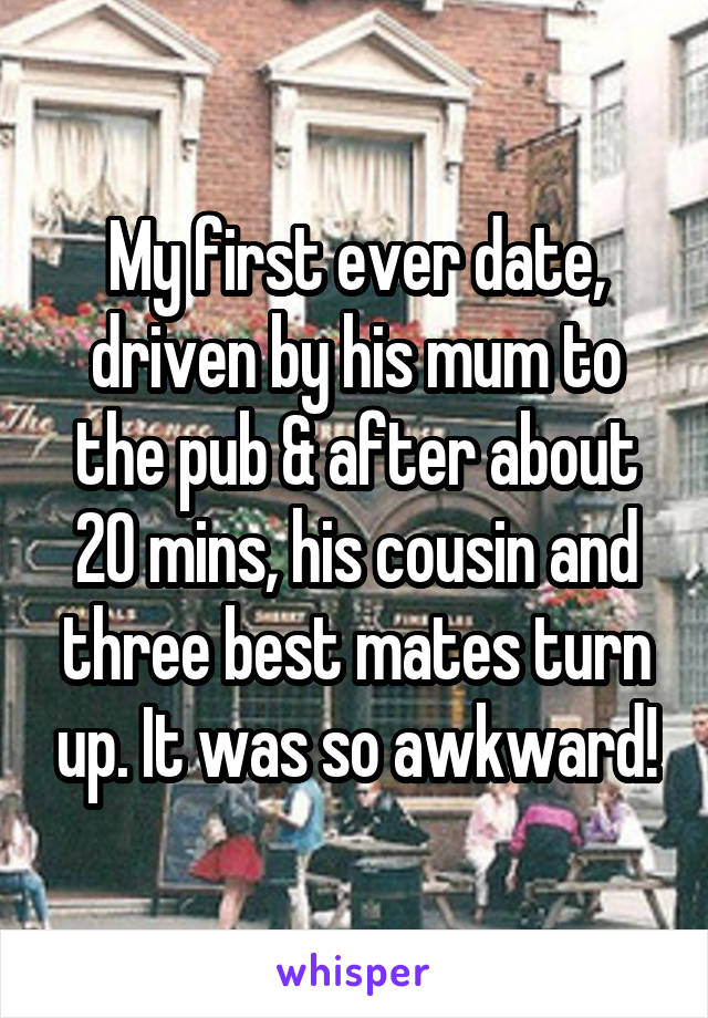 My first ever date, driven by his mum to the pub & after about 20 mins, his cousin and three best mates turn up. It was so awkward!