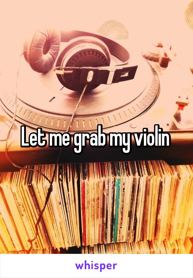 Let me grab my violin 