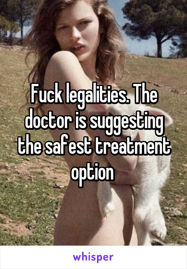 Fuck legalities. The doctor is suggesting the safest treatment option 