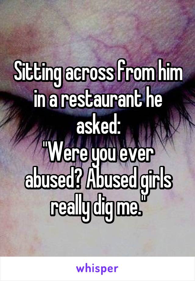 Sitting across from him in a restaurant he asked:
"Were you ever abused? Abused girls really dig me."