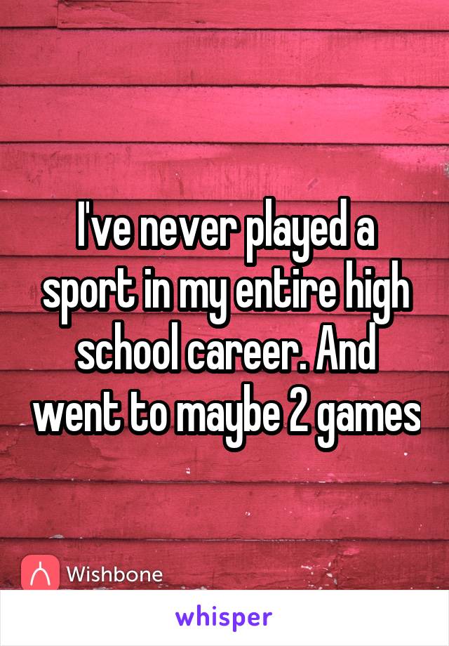 I've never played a sport in my entire high school career. And went to maybe 2 games