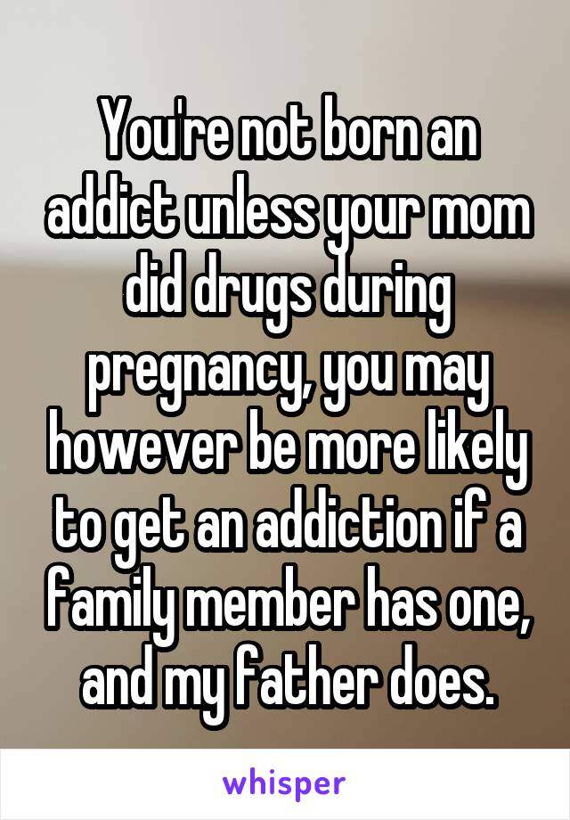 You're not born an addict unless your mom did drugs during pregnancy, you may however be more likely to get an addiction if a family member has one, and my father does.