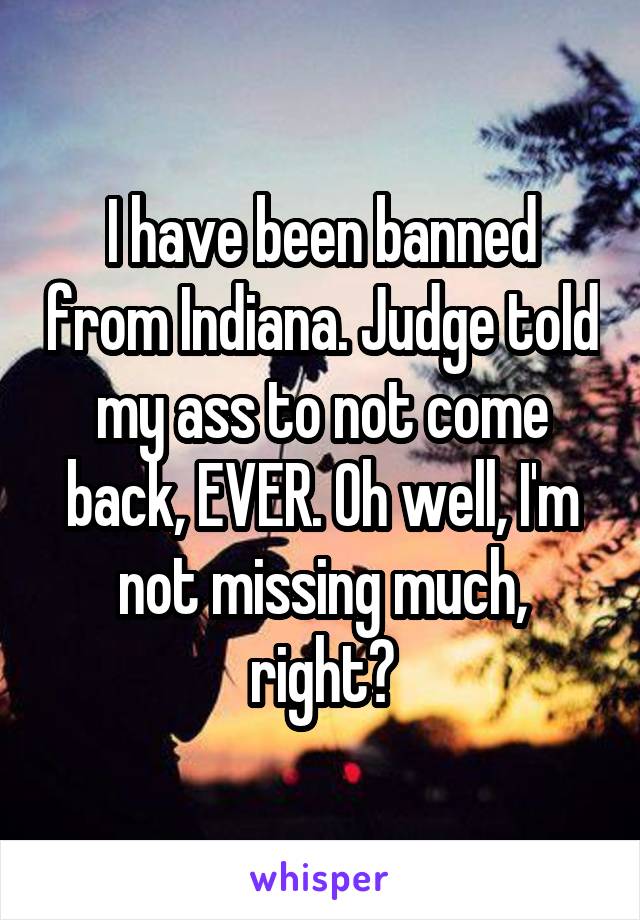 I have been banned from Indiana. Judge told my ass to not come back, EVER. Oh well, I'm not missing much, right?