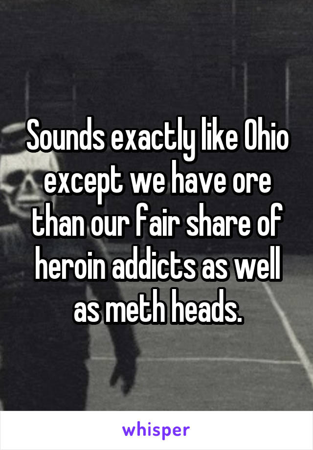 Sounds exactly like Ohio except we have ore than our fair share of heroin addicts as well as meth heads.