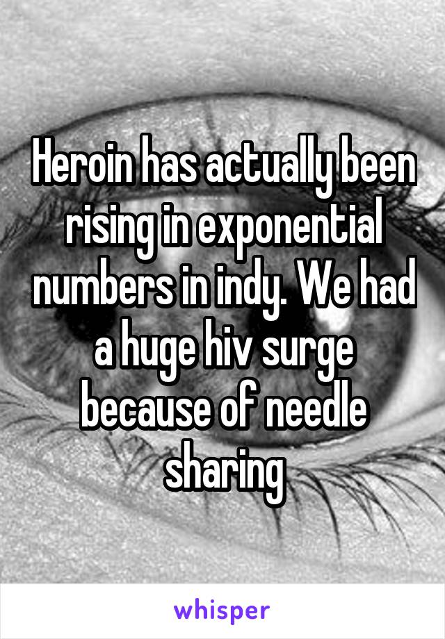 Heroin has actually been rising in exponential numbers in indy. We had a huge hiv surge because of needle sharing