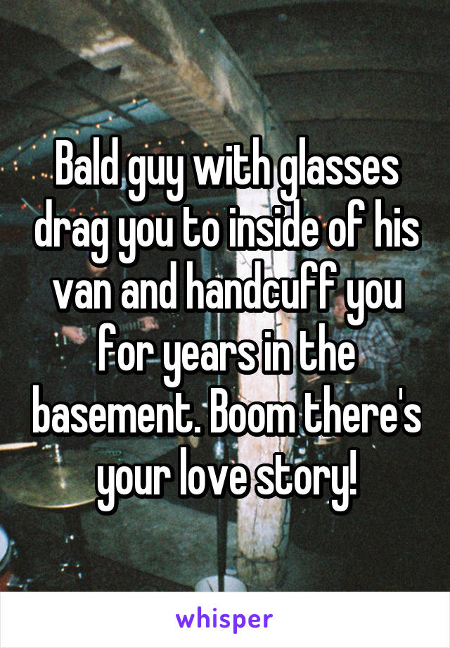 Bald guy with glasses drag you to inside of his van and handcuff you for years in the basement. Boom there's your love story!