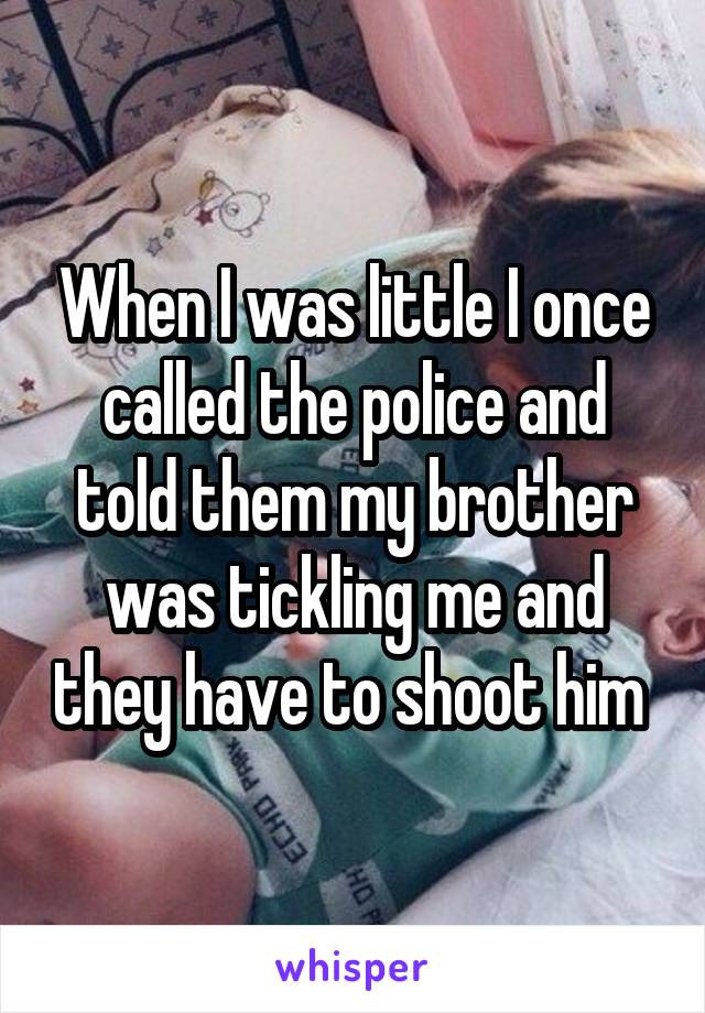 When I was little I once called the police and told them my brother was tickling me and they have to shoot him 