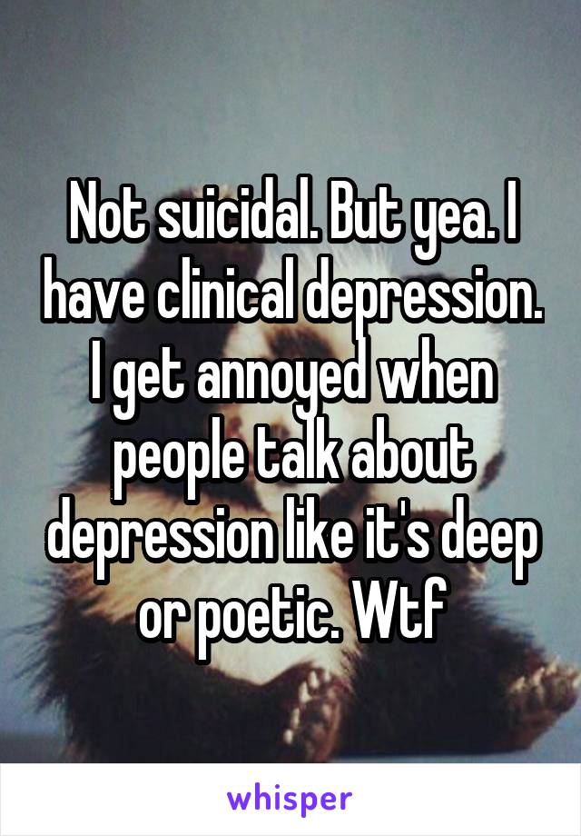 Not suicidal. But yea. I have clinical depression. I get annoyed when people talk about depression like it's deep or poetic. Wtf