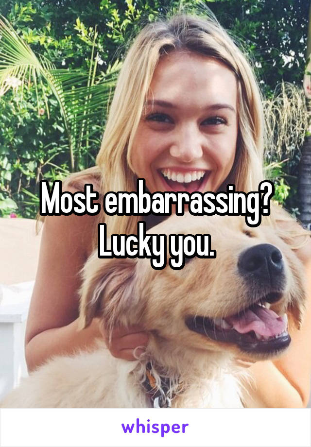 Most embarrassing? Lucky you.