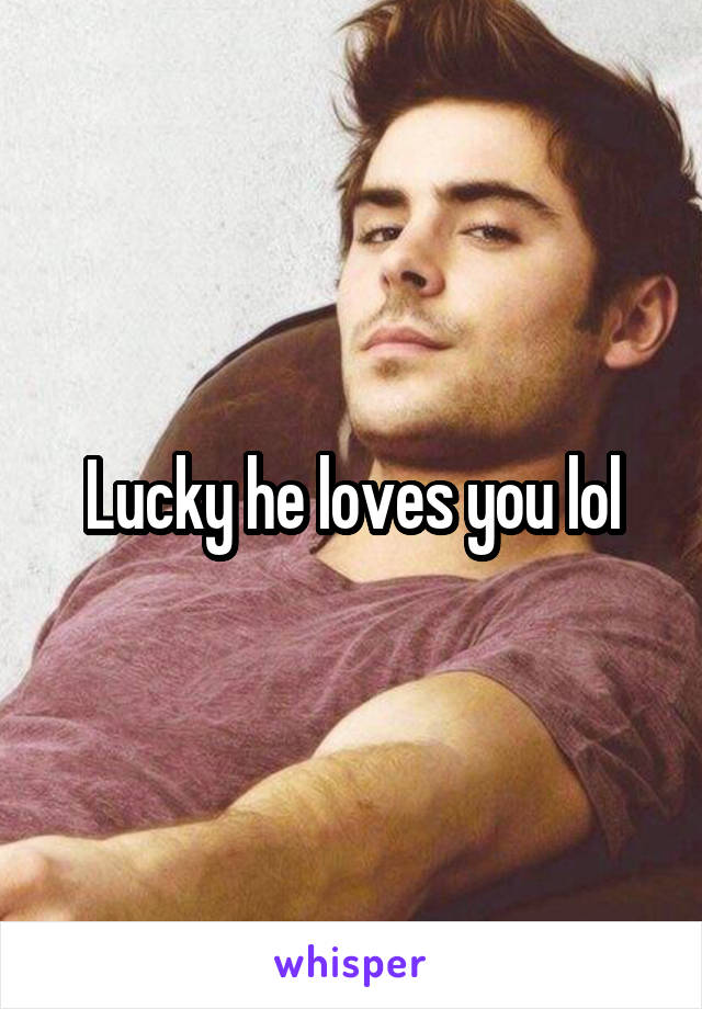 Lucky he loves you lol