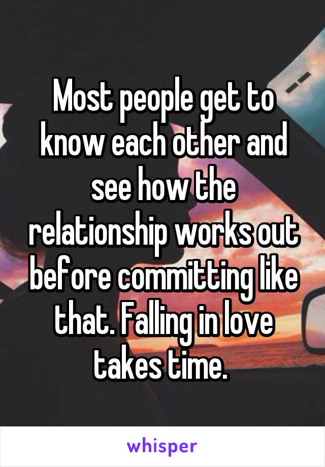 Most people get to know each other and see how the relationship works out before committing like that. Falling in love takes time. 