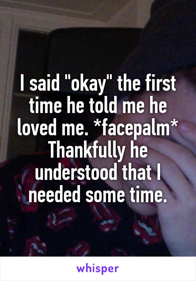 I said "okay" the first time he told me he loved me. *facepalm* Thankfully he understood that I needed some time.