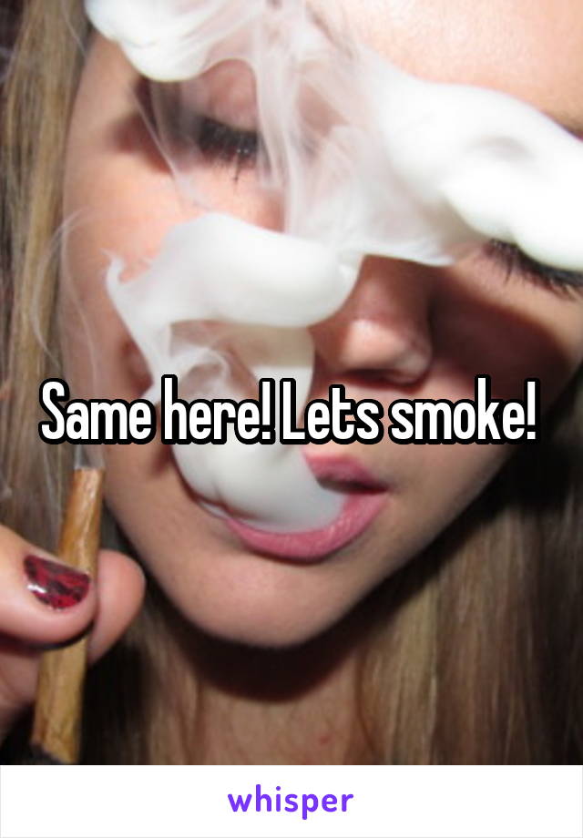 Same here! Lets smoke! 