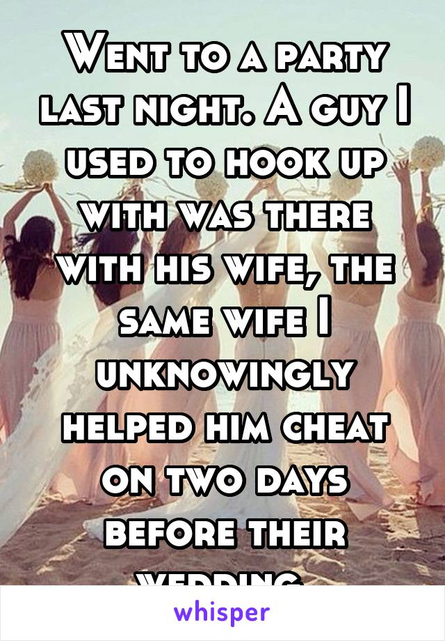 Went to a party last night. A guy I used to hook up with was there with his wife, the same wife I unknowingly helped him cheat on two days before their wedding.