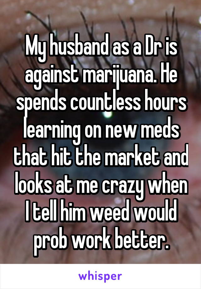 My husband as a Dr is against marijuana. He spends countless hours learning on new meds that hit the market and looks at me crazy when I tell him weed would prob work better.