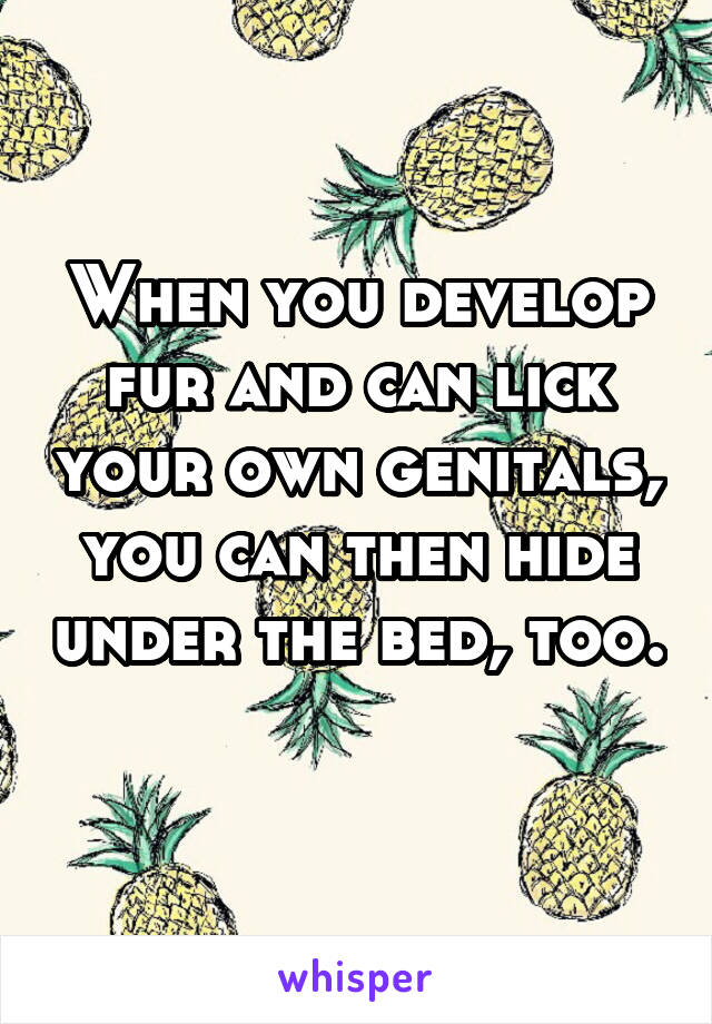 When you develop fur and can lick your own genitals, you can then hide under the bed, too. 